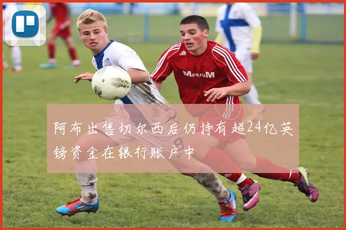 阿布出售切尔西后仍持有超24亿英镑资金在银行账户中