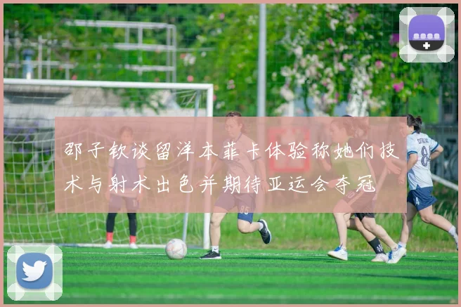 邵子钦谈留洋本菲卡体验称她们技术与射术出色并期待亚运会夺冠
