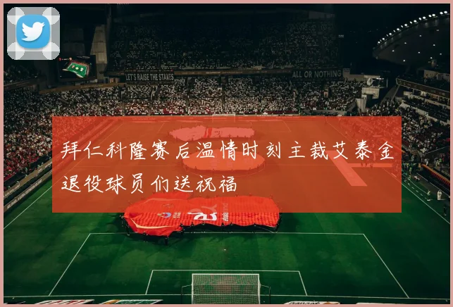 拜仁科隆赛后温情时刻主裁艾泰金退役球员们送祝福