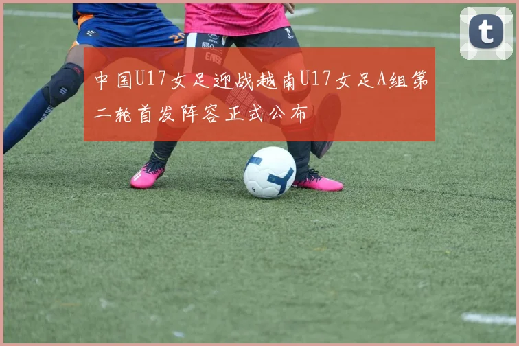 中国U17女足迎战越南U17女足A组第二轮首发阵容正式公布