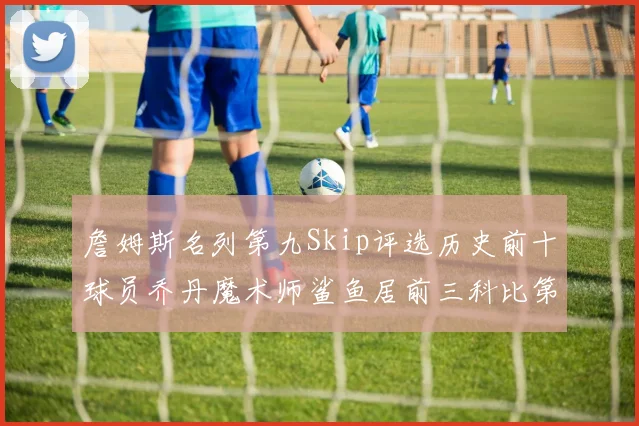 詹姆斯名列第九Skip评选历史前十球员乔丹魔术师鲨鱼居前三科比第七