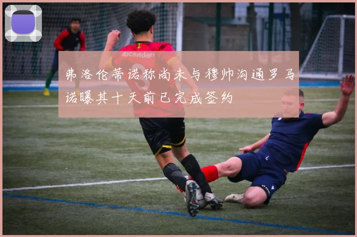 弗洛伦蒂诺称尚未与穆帅沟通罗马诺曝其十天前已完成签约