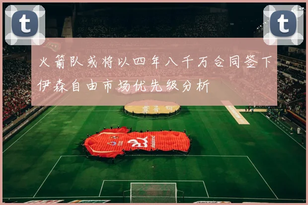 火箭队或将以四年八千万合同签下伊森自由市场优先级分析