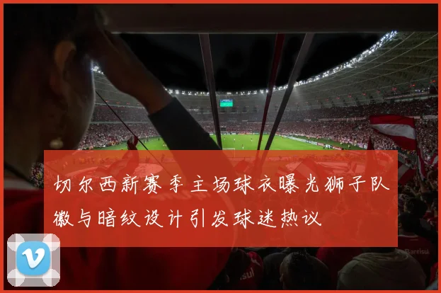 切尔西新赛季主场球衣曝光狮子队徽与暗纹设计引发球迷热议