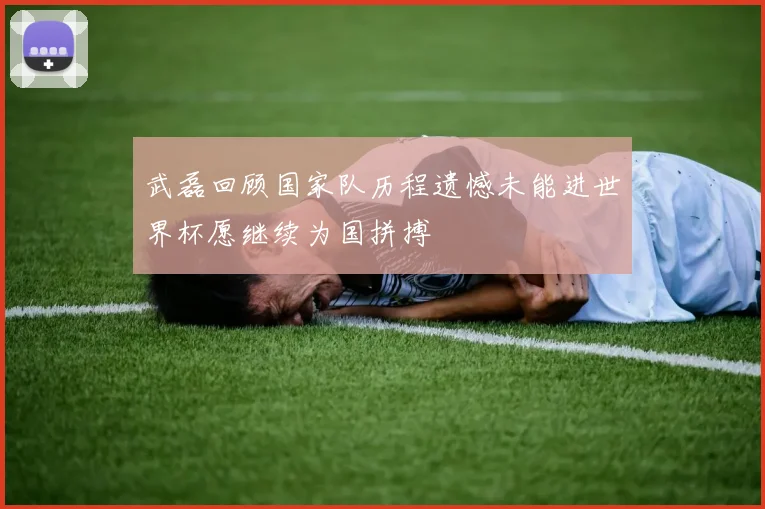 武磊回顾国家队历程遗憾未能进世界杯愿继续为国拼搏