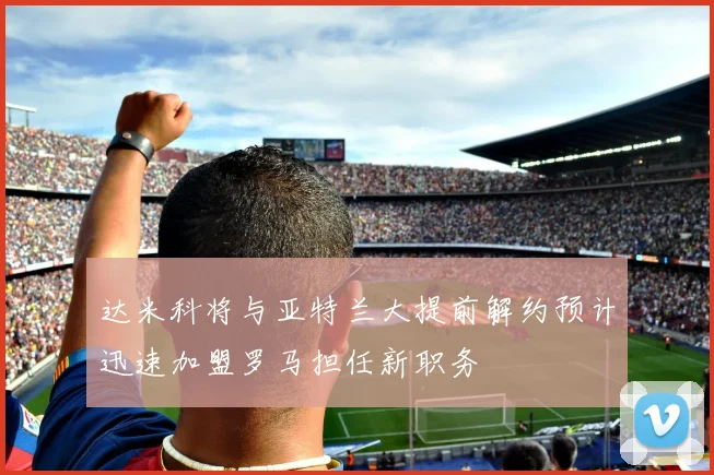 达米科将与亚特兰大提前解约预计迅速加盟罗马担任新职务
