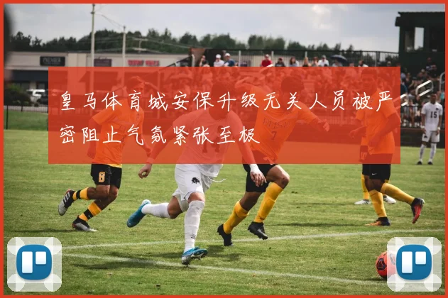 皇马体育城安保升级无关人员被严密阻止气氛紧张至极