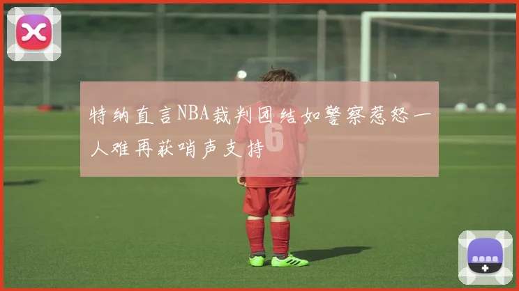 特纳直言NBA裁判团结如警察惹怒一人难再获哨声支持