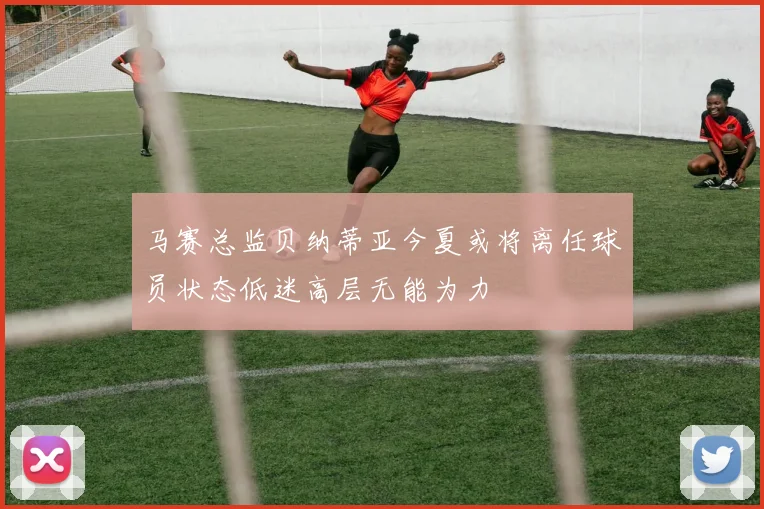 马赛总监贝纳蒂亚今夏或将离任球员状态低迷高层无能为力