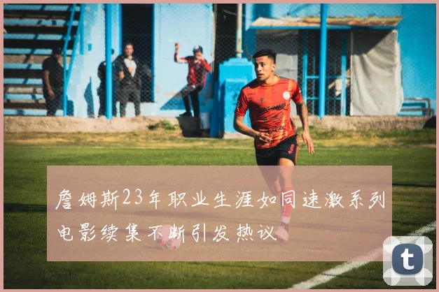 詹姆斯23年职业生涯如同速激系列电影续集不断引发热议