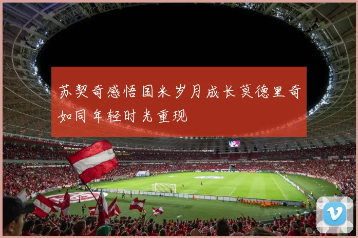 苏契奇感悟国米岁月成长莫德里奇如同年轻时光重现