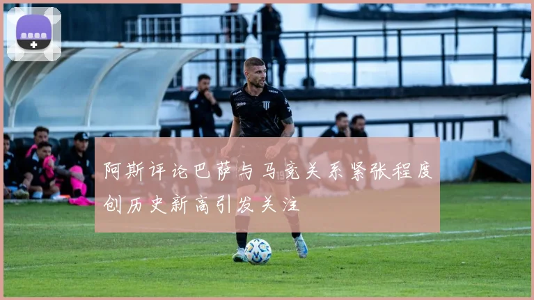 阿斯评论巴萨与马竞关系紧张程度创历史新高引发关注