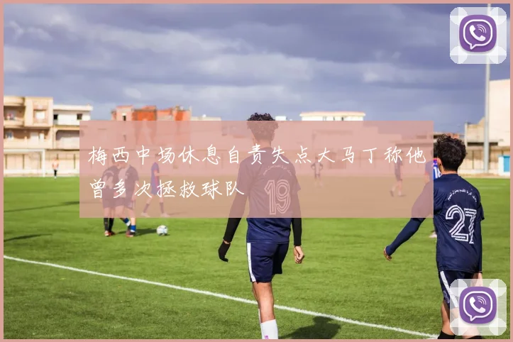 梅西中场休息自责失点大马丁称他曾多次拯救球队