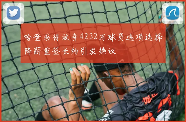 哈登或将放弃4232万球员选项选择降薪重签长约引发热议
