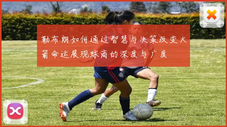 勒布朗如何通过智慧与决策改变火箭命运展现球商的深度与广度