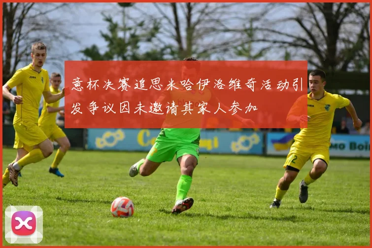 意杯决赛追思米哈伊洛维奇活动引发争议因未邀请其家人参加
