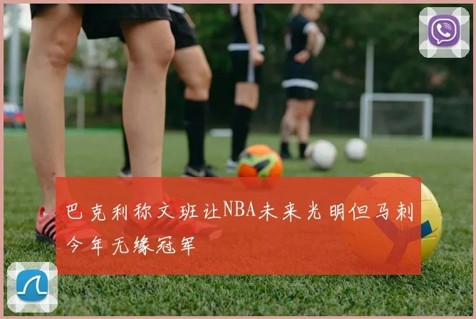 巴克利称文班让NBA未来光明但马刺今年无缘冠军