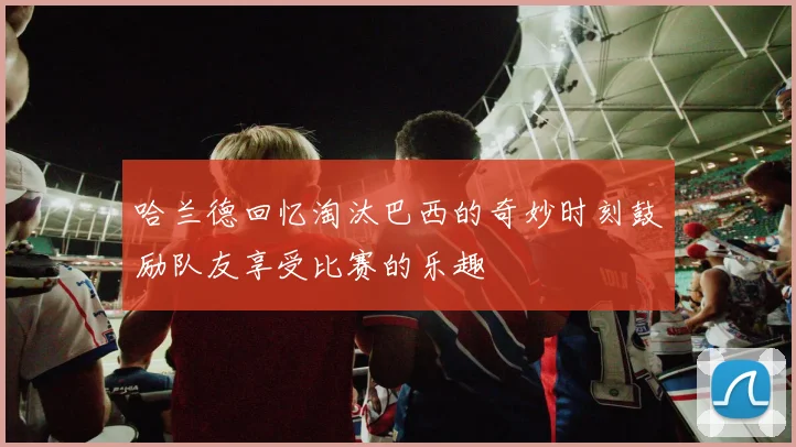 哈兰德回忆淘汰巴西的奇妙时刻鼓励队友享受比赛的乐趣