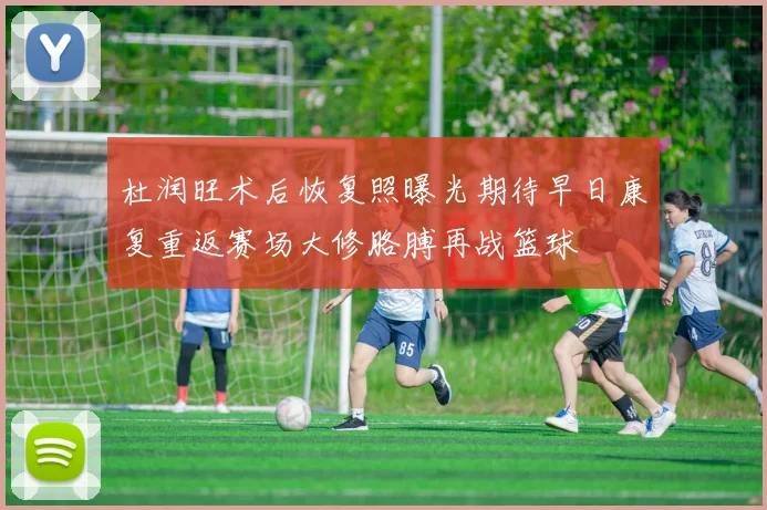 杜润旺术后恢复照曝光期待早日康复重返赛场大修胳膊再战篮球