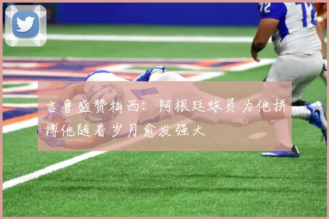 吉鲁盛赞梅西：阿根廷球员为他拼搏他随着岁月愈发强大