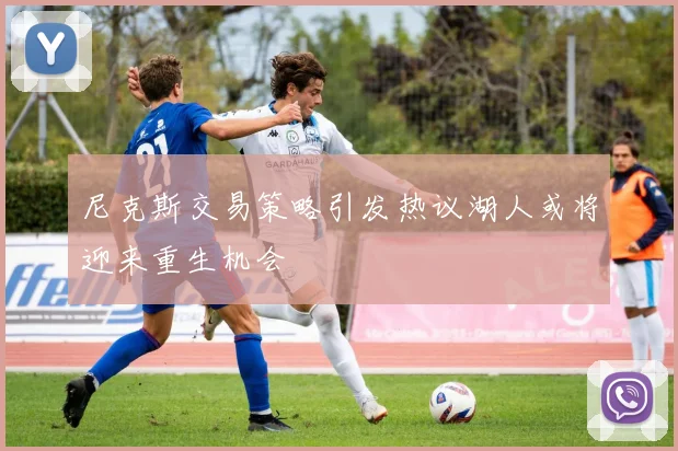 尼克斯交易策略引发热议湖人或将迎来重生机会