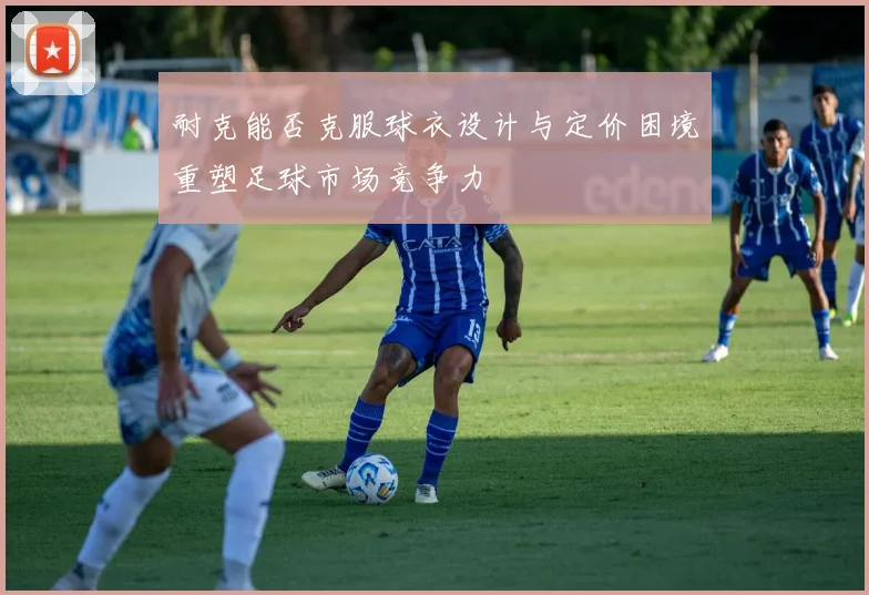 耐克能否克服球衣设计与定价困境重塑足球市场竞争力