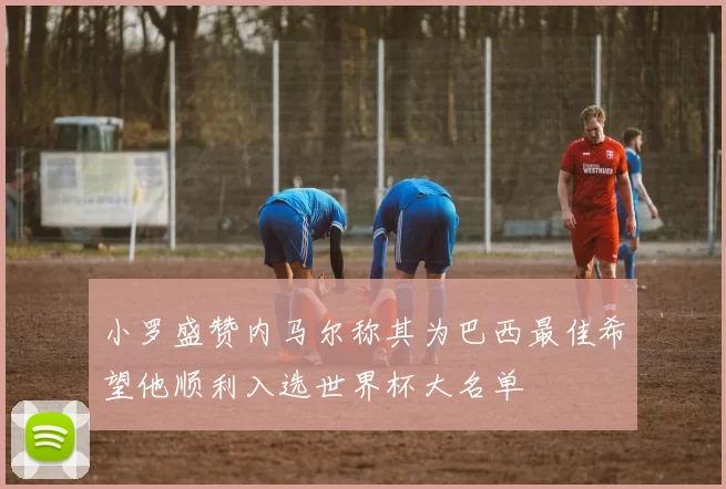 小罗盛赞内马尔称其为巴西最佳希望他顺利入选世界杯大名单